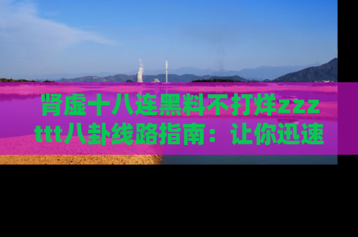 肾虚十八连黑料不打烊zzzttt八卦线路指南：让你迅速掌握热点事件脉络