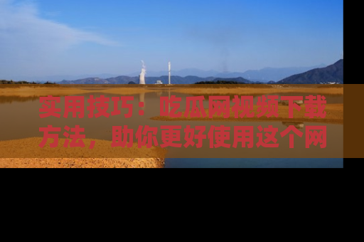 实用技巧：吃瓜网视频下载方法，助你更好使用这个网站