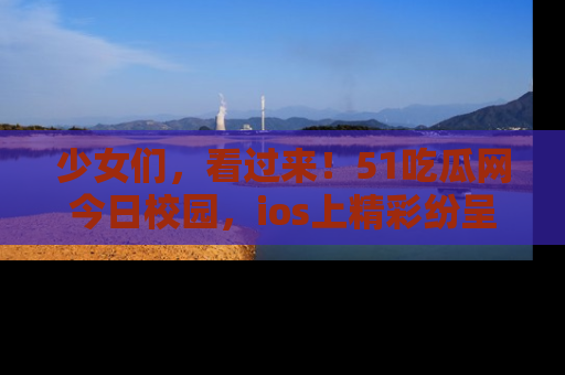 少女们，看过来！51吃瓜网今日校园，ios上精彩纷呈！