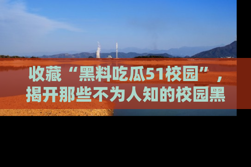 收藏“黑料吃瓜51校园”，揭开那些不为人知的校园黑幕！