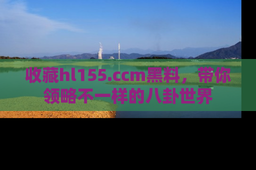 收藏hl155.ccm黑料，带你领略不一样的八卦世界