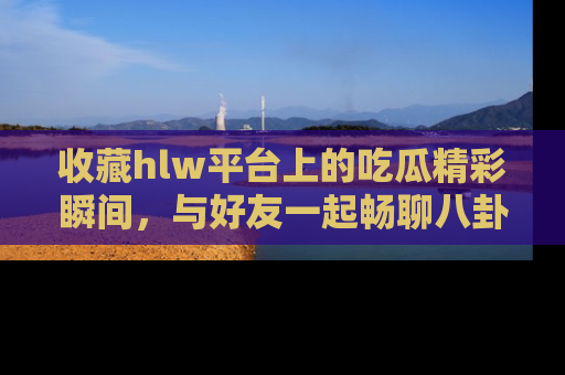 收藏hlw平台上的吃瓜精彩瞬间，与好友一起畅聊八卦趣闻！