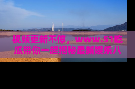 视频更新不停，www.51吃瓜带你一起揭秘最新娱乐八卦，畅享信息盛宴！