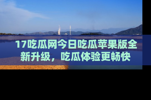 17吃瓜网今日吃瓜苹果版全新升级，吃瓜体验更畅快