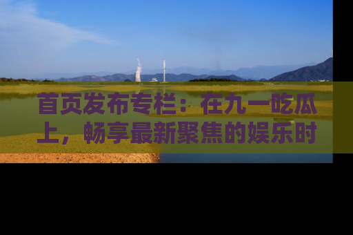 首页发布专栏：在九一吃瓜上，畅享最新聚焦的娱乐时讯