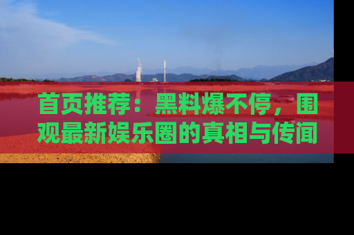 首页推荐：黑料爆不停，围观最新娱乐圈的真相与传闻