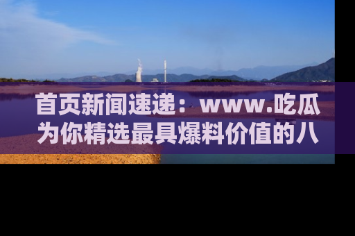 首页新闻速递：www.吃瓜为你精选最具爆料价值的八卦和趣闻！