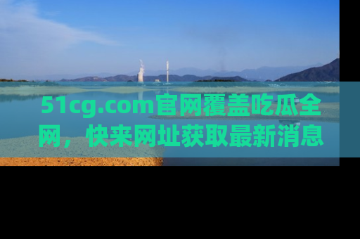 51cg.com官网覆盖吃瓜全网，快来网址获取最新消息与链接！