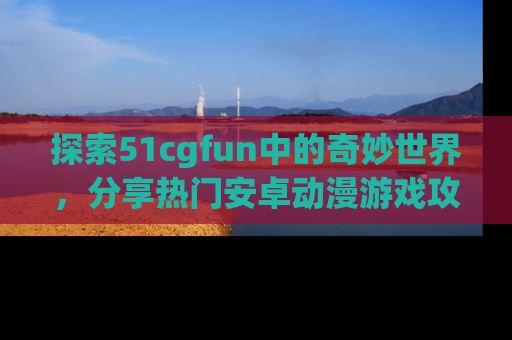 探索51cgfun中的奇妙世界，分享热门安卓动漫游戏攻略！