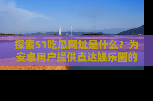 探索51吃瓜网址是什么？为安卓用户提供直达娱乐圈的途径