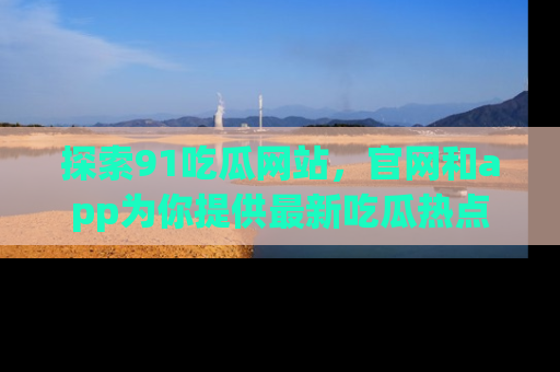 探索91吃瓜网站，官网和app为你提供最新吃瓜热点
