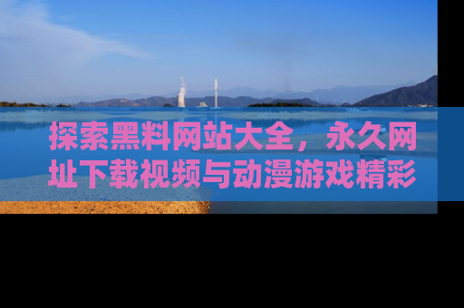 探索黑料网站大全，永久网址下载视频与动漫游戏精彩瞬间！