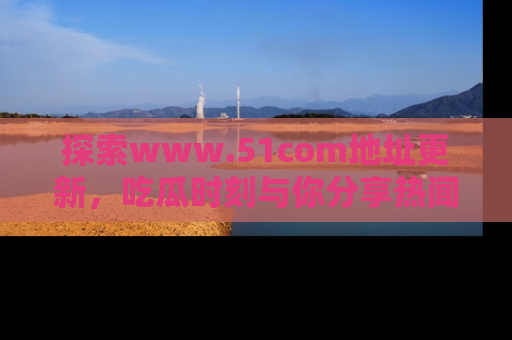 探索www.51com地址更新，吃瓜时刻与你分享热闻