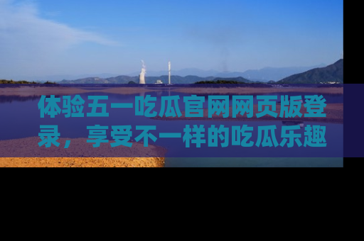 体验五一吃瓜官网网页版登录，享受不一样的吃瓜乐趣与互动体验