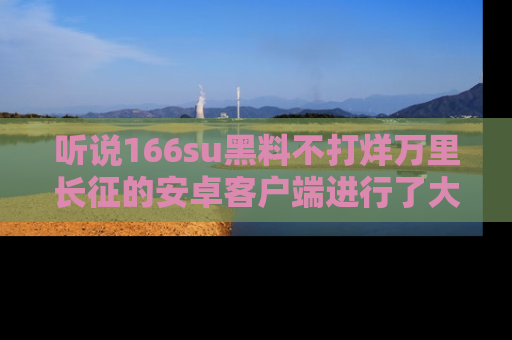 听说166su黑料不打烊万里长征的安卓客户端进行了大更新，八卦内容更加精彩与丰富！