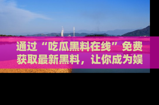 通过“吃瓜黑料在线”免费获取最新黑料，让你成为娱乐圈的内幕专家！