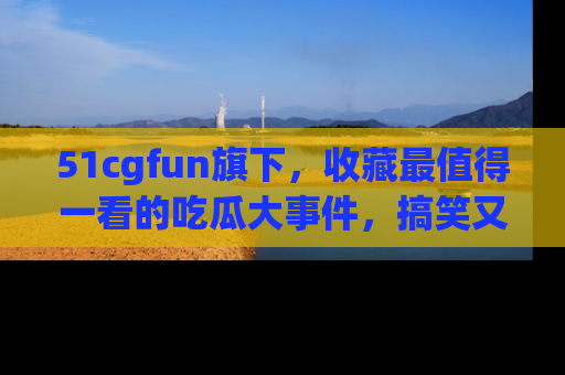 51cgfun旗下，收藏最值得一看的吃瓜大事件，搞笑又精彩！