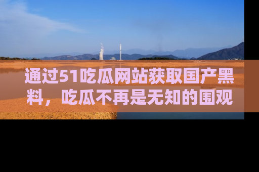 通过51吃瓜网站获取国产黑料，吃瓜不再是无知的围观者