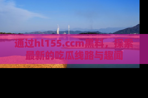 通过hl155.ccm黑料，探索最新的吃瓜线路与趣闻