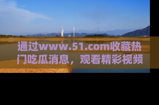 通过www.51.com收藏热门吃瓜消息，观看精彩视频与段子！