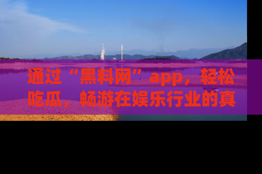 通过“黑料网”app，轻松吃瓜，畅游在娱乐行业的真实世界！