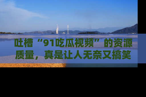 吐槽“91吃瓜视频”的资源质量，真是让人无奈又搞笑！