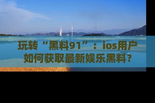 玩转“黑料91”：ios用户如何获取最新娱乐黑料？
