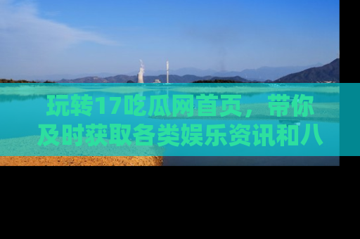 玩转17吃瓜网首页，带你及时获取各类娱乐资讯和八卦故事！