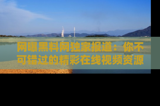 网曝黑料网独家报道：你不可错过的精彩在线视频资源推荐！