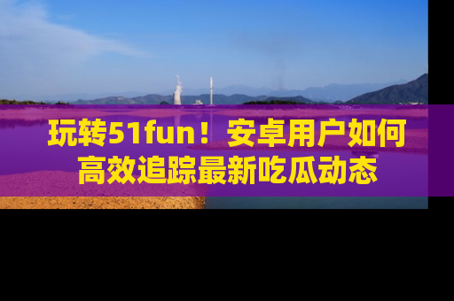 玩转51fun！安卓用户如何高效追踪最新吃瓜动态