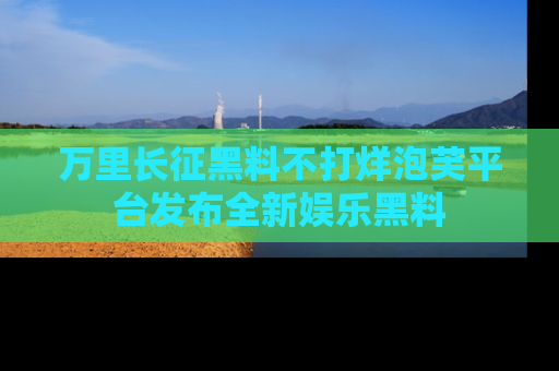 万里长征黑料不打烊泡芙平台发布全新娱乐黑料