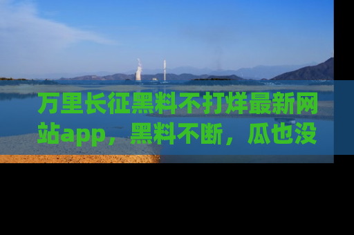 万里长征黑料不打烊最新网站app，黑料不断，瓜也没断，真香！