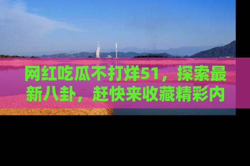 网红吃瓜不打烊51，探索最新八卦，赶快来收藏精彩内容！