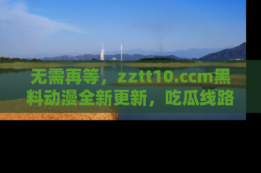 无需再等，zztt10.ccm黑料动漫全新更新，吃瓜线路佛系推荐！