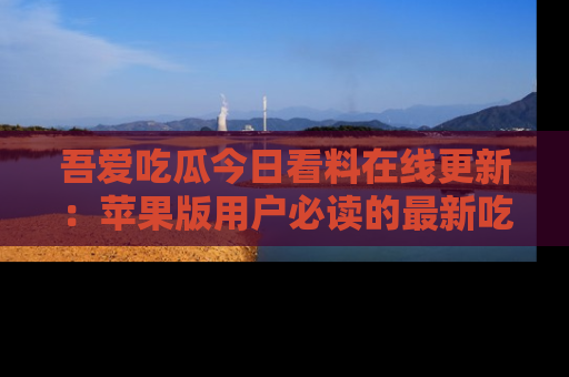 吾爱吃瓜今日看料在线更新：苹果版用户必读的最新吃瓜技巧