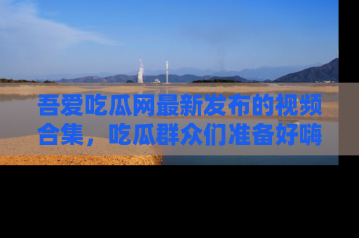 吾爱吃瓜网最新发布的视频合集，吃瓜群众们准备好嗨起来了吗？