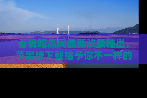 吾爱吃瓜网最新改版推出，苹果版下载给予你不一样的吃瓜体验，一起来吧！