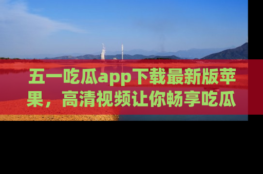 五一吃瓜app下载最新版苹果，高清视频让你畅享吃瓜乐趣