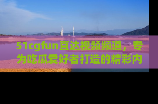 51cgfun直达视频频道，专为吃瓜爱好者打造的精彩内容库！