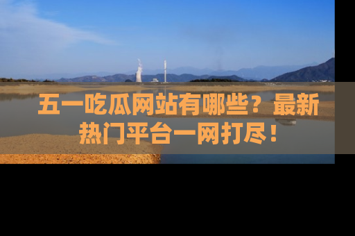 五一吃瓜网站有哪些？最新热门平台一网打尽！