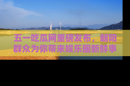 五一吃瓜网重磅发布，朝阳群众为你带来娱乐圈新鲜事！