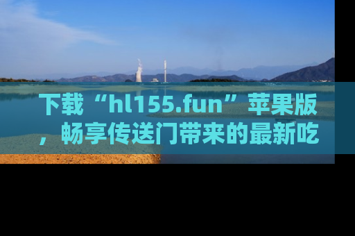 下载“hl155.fun”苹果版，畅享传送门带来的最新吃瓜资讯
