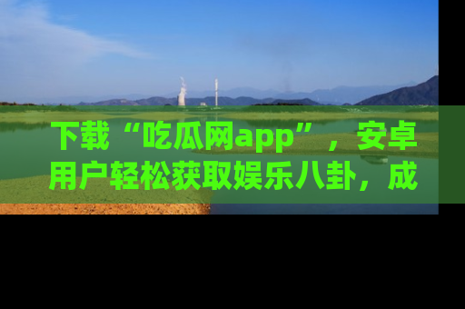 下载“吃瓜网app”，安卓用户轻松获取娱乐八卦，成为身边的知情达人！