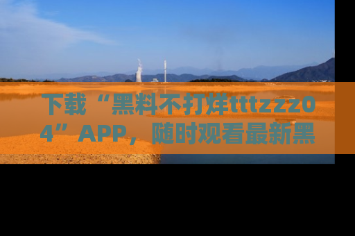 下载“黑料不打烊tttzzz04”APP，随时观看最新黑料不打烊tttzzz04在线！