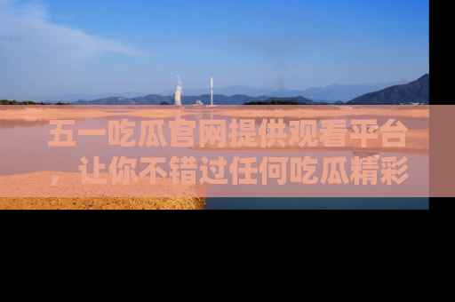 五一吃瓜官网提供观看平台，让你不错过任何吃瓜精彩瞬间