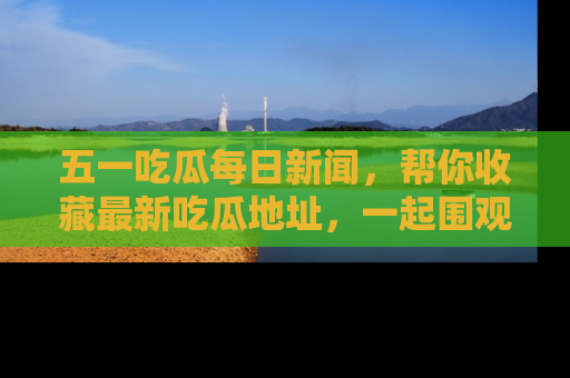 五一吃瓜每日新闻，帮你收藏最新吃瓜地址，一起围观吧！