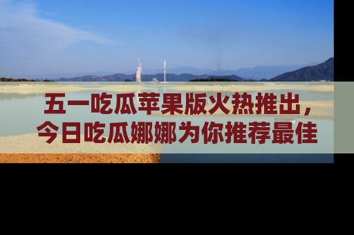 五一吃瓜苹果版火热推出，今日吃瓜娜娜为你推荐最佳美食！