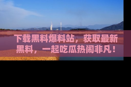 下载黑料爆料站，获取最新黑料，一起吃瓜热闹非凡！