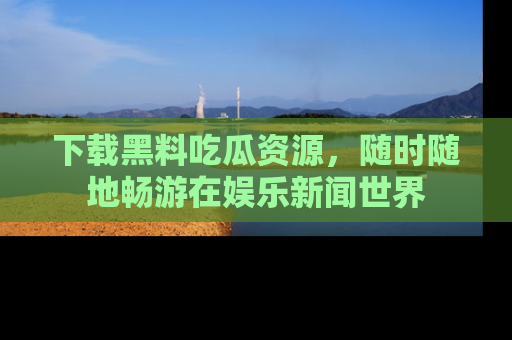 下载黑料吃瓜资源，随时随地畅游在娱乐新闻世界