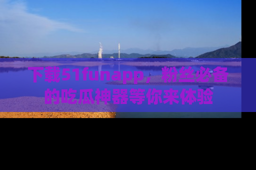 下载51funapp，粉丝必备的吃瓜神器等你来体验